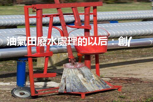 油氣田廢水處理的以后：創(chuàng)新技術與環(huán)保策略？